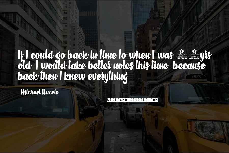 Michael Nuccio quotes: If I could go back in time to when I was 18yrs old, I would take better notes this time, because back then I knew everything. Michael Nuccio quotes: If I could go back in time to when I was 18yrs old, I would take better notes this time, because back then I knew everything.
