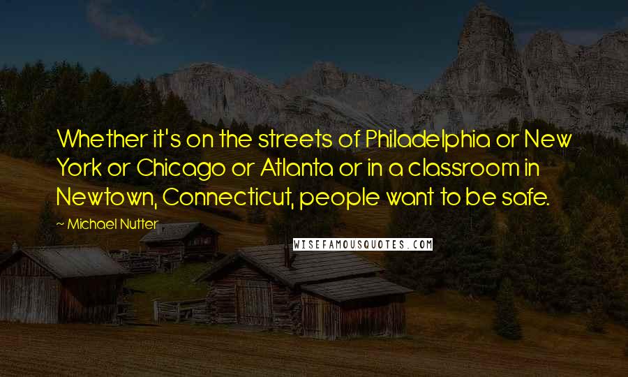 Michael Nutter quotes: Whether it's on the streets of Philadelphia or New York or Chicago or Atlanta or in a classroom in Newtown, Connecticut, people want to be safe.