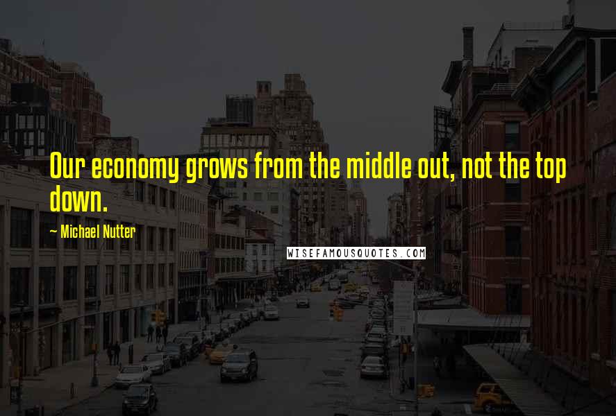Michael Nutter quotes: Our economy grows from the middle out, not the top down.