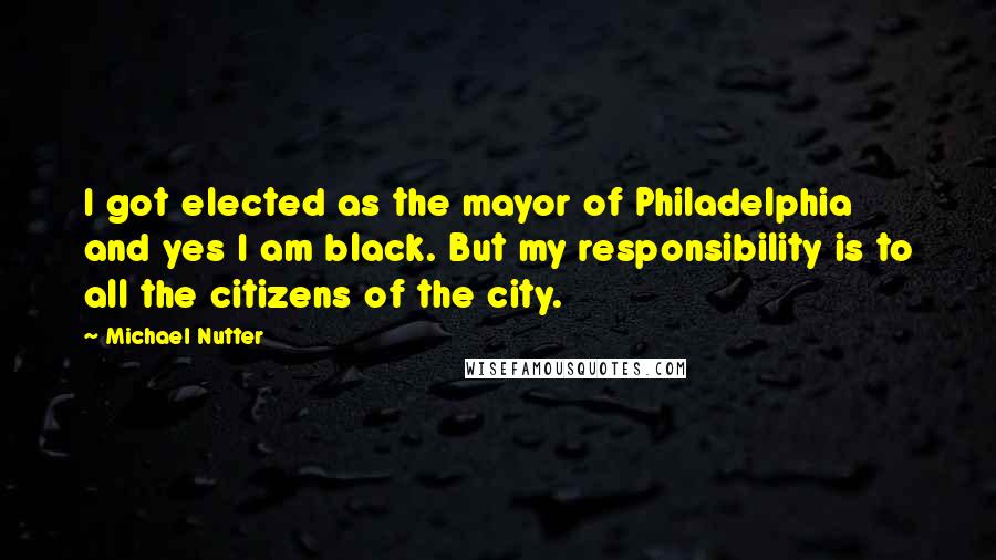 Michael Nutter quotes: I got elected as the mayor of Philadelphia and yes I am black. But my responsibility is to all the citizens of the city.