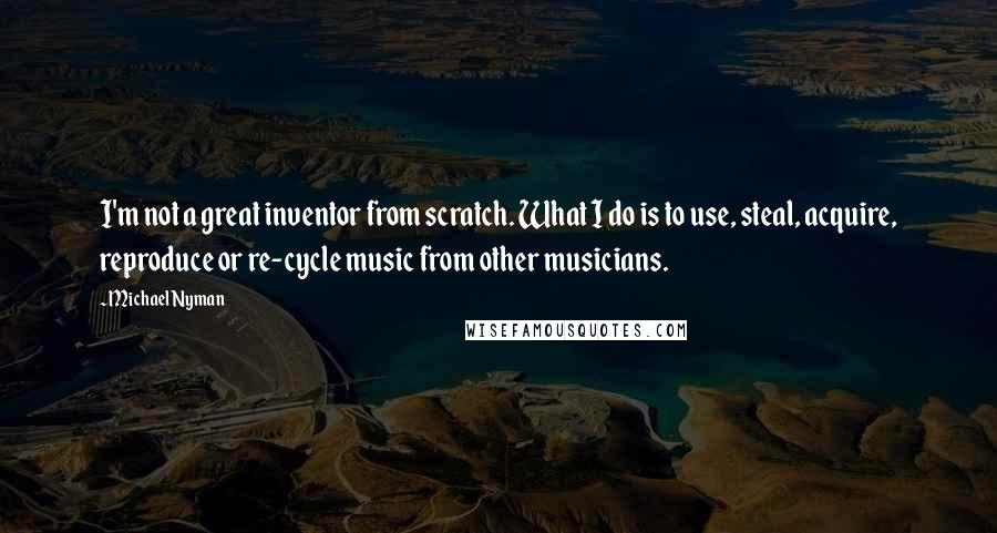 Michael Nyman quotes: I'm not a great inventor from scratch. What I do is to use, steal, acquire, reproduce or re-cycle music from other musicians. Michael Nyman quotes: I'm not a great inventor from scratch. What I do is to use, steal, acquire, reproduce or re-cycle music from other musicians.
