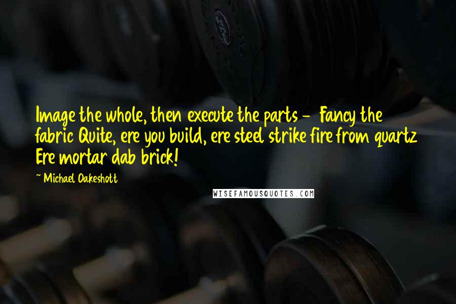 Michael Oakeshott quotes: Image the whole, then execute the parts - Fancy the fabric Quite, ere you build, ere steel strike fire from quartz Ere mortar dab brick!