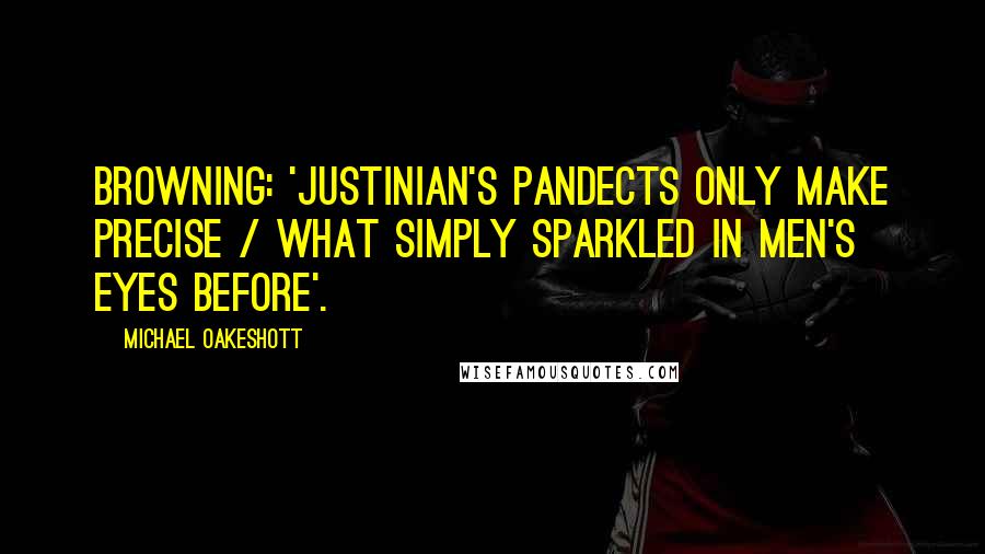 Michael Oakeshott quotes: Browning: 'Justinian's Pandects only make precise / What simply sparkled in men's eyes before'.