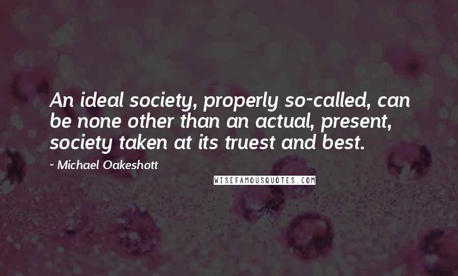 Michael Oakeshott quotes: An ideal society, properly so-called, can be none other than an actual, present, society taken at its truest and best.