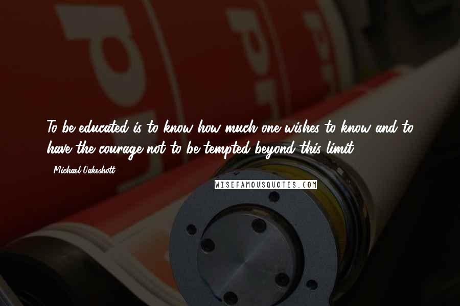 Michael Oakeshott quotes: To be educated is to know how much one wishes to know and to have the courage not to be tempted beyond this limit .