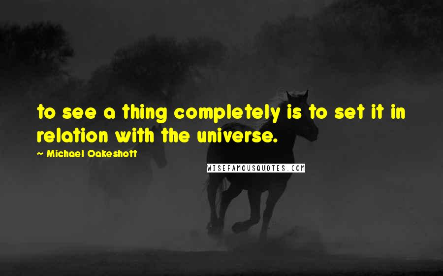 Michael Oakeshott quotes: to see a thing completely is to set it in relation with the universe.