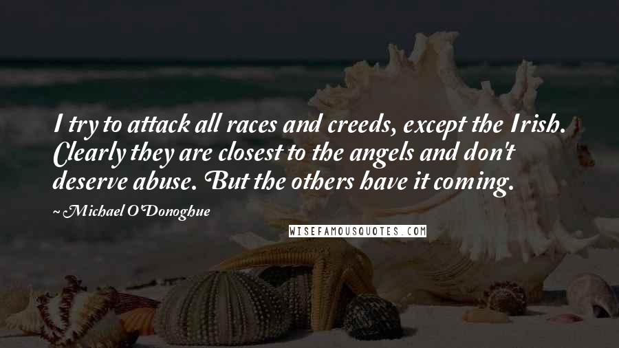 Michael O'Donoghue quotes: I try to attack all races and creeds, except the Irish. Clearly they are closest to the angels and don't deserve abuse. But the others have it coming.