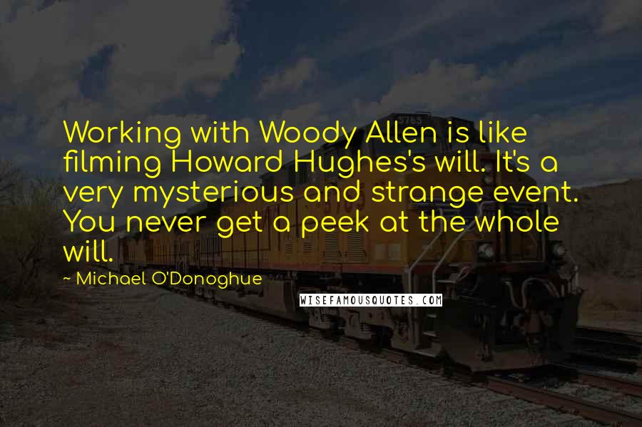 Michael O'Donoghue quotes: Working with Woody Allen is like filming Howard Hughes's will. It's a very mysterious and strange event. You never get a peek at the whole will.