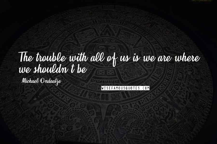 Michael Ondaatje quotes: The trouble with all of us is we are where we shouldn't be.