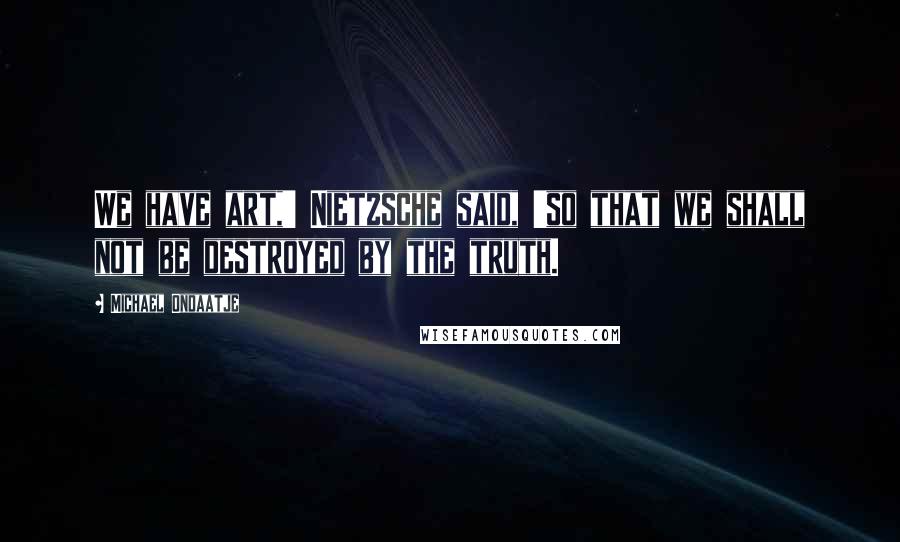 Michael Ondaatje quotes: We have art,' Nietzsche said, 'so that we shall not be destroyed by the truth.