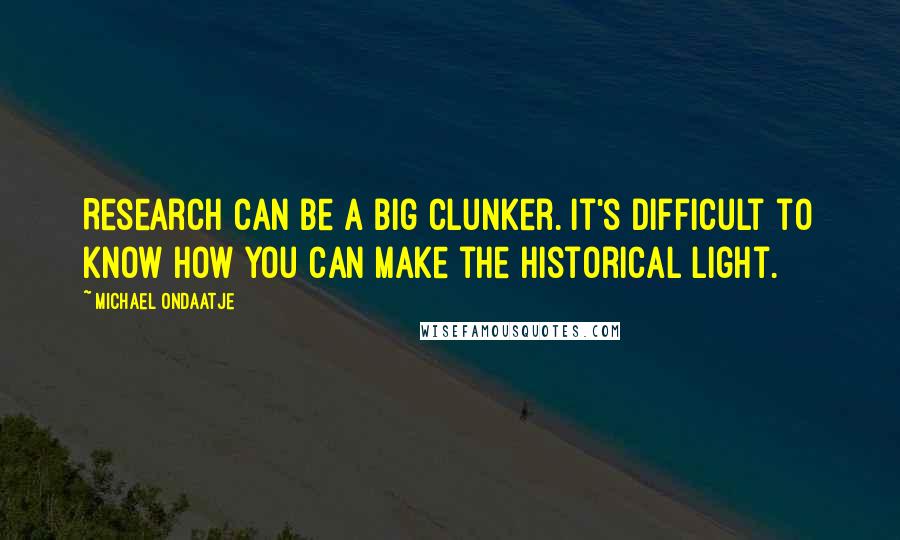 Michael Ondaatje quotes: Research can be a big clunker. It's difficult to know how you can make the historical light.