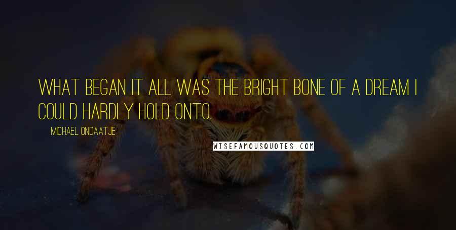 Michael Ondaatje quotes: What began it all was the bright bone of a dream I could hardly hold onto.