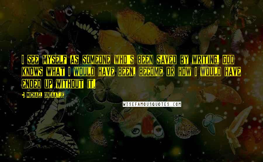 Michael Ondaatje quotes: I see myself as someone who's been saved by writing. God knows what I would have been, become or how I would have ended up without it.