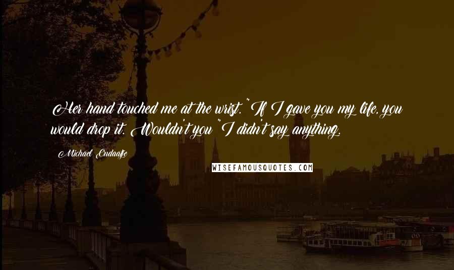 Michael Ondaatje quotes: Her hand touched me at the wrist. "If I gave you my life, you would drop it. Wouldn't you?"I didn't say anything. Michael Ondaatje quotes: Her hand touched me at the wrist. "If I gave you my life, you would drop it. Wouldn't you?"I didn't say anything.