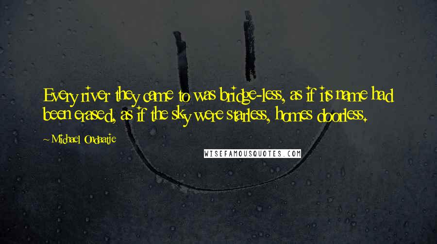 Michael Ondaatje quotes: Every river they came to was bridge-less, as if its name had been erased, as if the sky were starless, homes doorless. Michael Ondaatje quotes: Every river they came to was bridge-less, as if its name had been erased, as if the sky were starless, homes doorless.