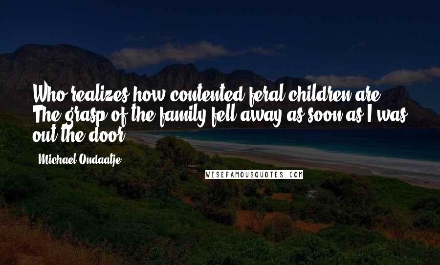 Michael Ondaatje quotes: Who realizes how contented feral children are? The grasp of the family fell away as soon as I was out the door. Michael Ondaatje quotes: Who realizes how contented feral children are? The grasp of the family fell away as soon as I was out the door.