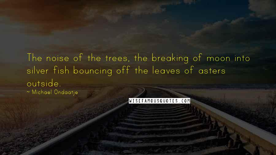 Michael Ondaatje quotes: The noise of the trees, the breaking of moon into silver fish bouncing off the leaves of asters outside.