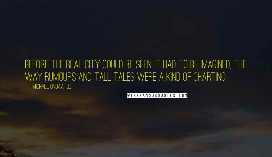 Michael Ondaatje quotes: Before the real city could be seen it had to be imagined, the way rumours and tall tales were a kind of charting. Michael Ondaatje quotes: Before the real city could be seen it had to be imagined, the way rumours and tall tales were a kind of charting.