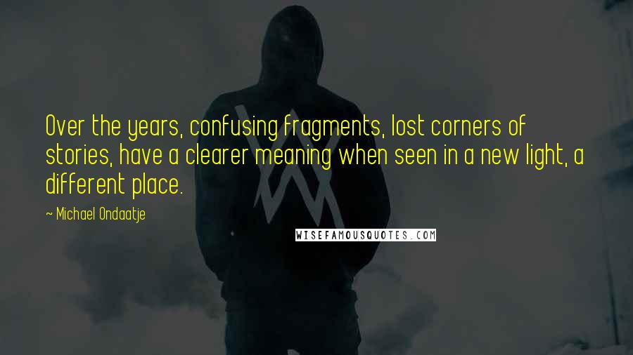 Michael Ondaatje quotes: Over the years, confusing fragments, lost corners of stories, have a clearer meaning when seen in a new light, a different place. Michael Ondaatje quotes: Over the years, confusing fragments, lost corners of stories, have a clearer meaning when seen in a new light, a different place.