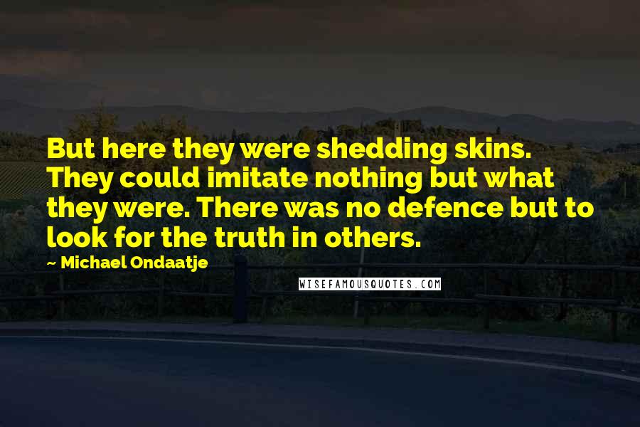 Michael Ondaatje quotes: But here they were shedding skins. They could imitate nothing but what they were. There was no defence but to look for the truth in others. Michael Ondaatje quotes: But here they were shedding skins. They could imitate nothing but what they were. There was no defence but to look for the truth in others.
