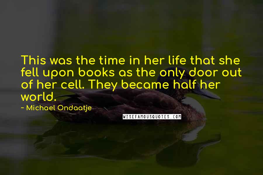 Michael Ondaatje quotes: This was the time in her life that she fell upon books as the only door out of her cell. They became half her world. Michael Ondaatje quotes: This was the time in her life that she fell upon books as the only door out of her cell. They became half her world.