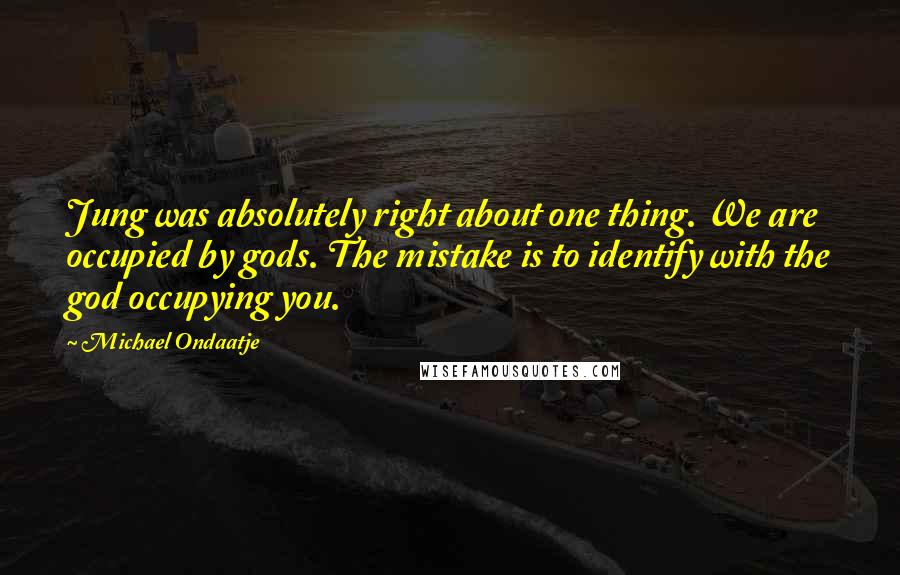 Michael Ondaatje quotes: Jung was absolutely right about one thing. We are occupied by gods. The mistake is to identify with the god occupying you. Michael Ondaatje quotes: Jung was absolutely right about one thing. We are occupied by gods. The mistake is to identify with the god occupying you.