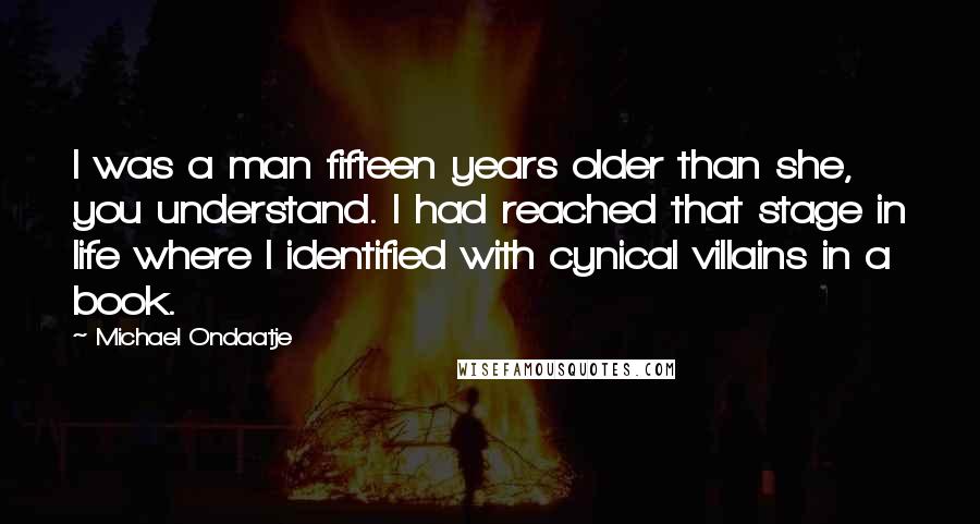 Michael Ondaatje quotes: I was a man fifteen years older than she, you understand. I had reached that stage in life where I identified with cynical villains in a book. Michael Ondaatje quotes: I was a man fifteen years older than she, you understand. I had reached that stage in life where I identified with cynical villains in a book.