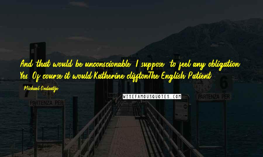 Michael Ondaatje quotes: And that would be unconscionable, I suppose, to feel any obligation? Yes. Of course it would.Katherine clifftonThe English Patient Michael Ondaatje quotes: And that would be unconscionable, I suppose, to feel any obligation? Yes. Of course it would.Katherine clifftonThe English Patient