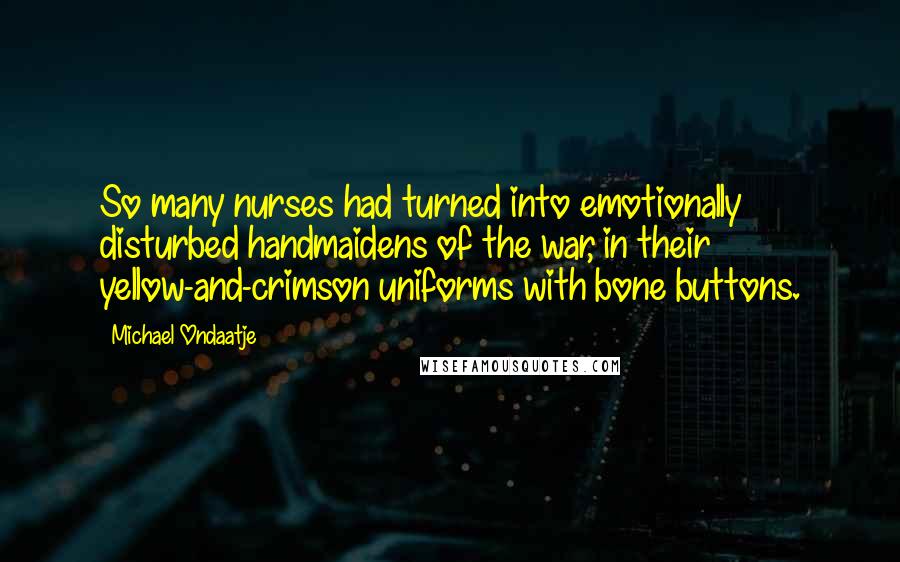 Michael Ondaatje quotes: So many nurses had turned into emotionally disturbed handmaidens of the war, in their yellow-and-crimson uniforms with bone buttons. Michael Ondaatje quotes: So many nurses had turned into emotionally disturbed handmaidens of the war, in their yellow-and-crimson uniforms with bone buttons.