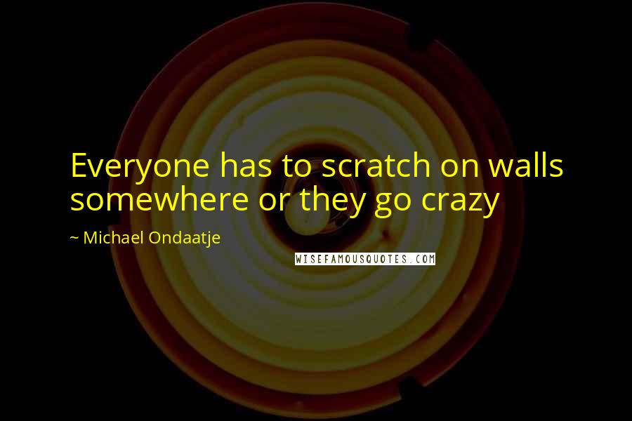 Michael Ondaatje quotes: Everyone has to scratch on walls somewhere or they go crazy