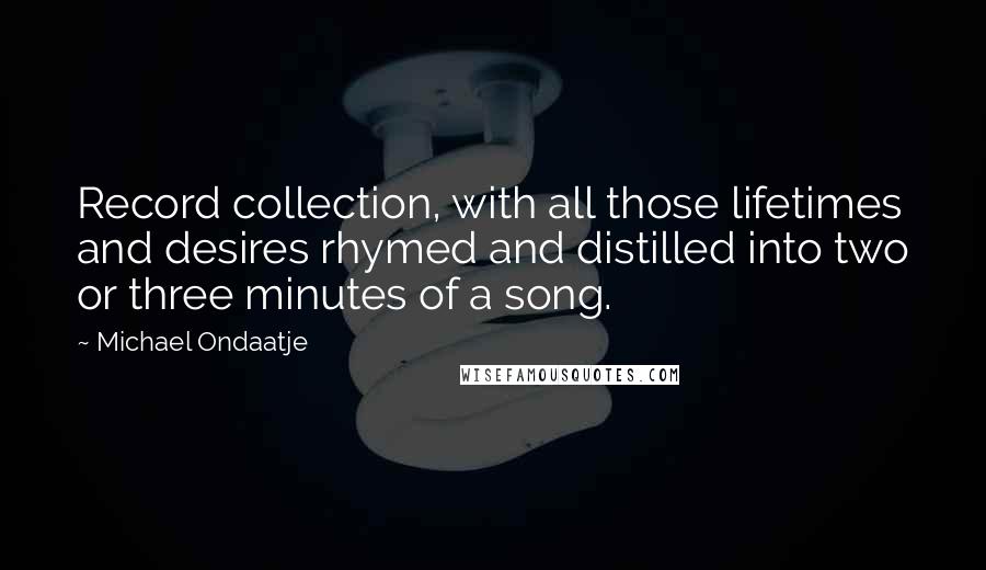 Michael Ondaatje quotes: Record collection, with all those lifetimes and desires rhymed and distilled into two or three minutes of a song. Michael Ondaatje quotes: Record collection, with all those lifetimes and desires rhymed and distilled into two or three minutes of a song.