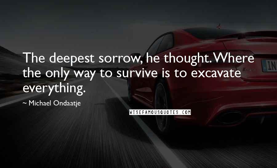 Michael Ondaatje quotes: The deepest sorrow, he thought. Where the only way to survive is to excavate everything.