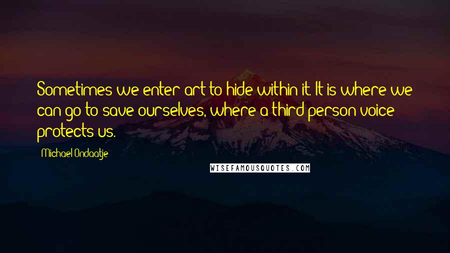 Michael Ondaatje quotes: Sometimes we enter art to hide within it. It is where we can go to save ourselves, where a third-person voice protects us. Michael Ondaatje quotes: Sometimes we enter art to hide within it. It is where we can go to save ourselves, where a third-person voice protects us.