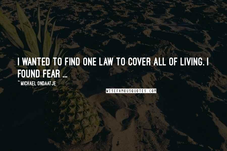 Michael Ondaatje quotes: I wanted to find one law to cover all of living. I found fear ...