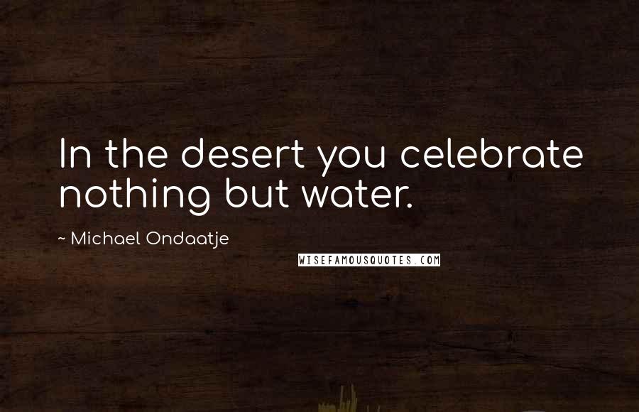 Michael Ondaatje quotes: In the desert you celebrate nothing but water.
