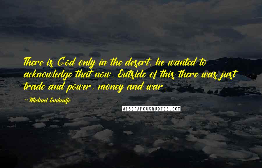 Michael Ondaatje quotes: There is God only in the desert, he wanted to acknowledge that now. Outside of this there was just trade and power, money and war.