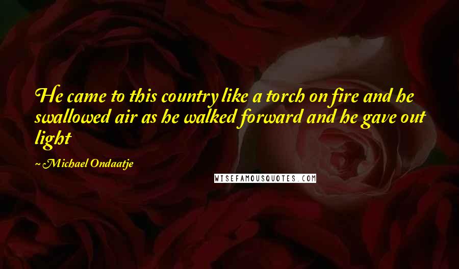 Michael Ondaatje quotes: He came to this country like a torch on fire and he swallowed air as he walked forward and he gave out light Michael Ondaatje quotes: He came to this country like a torch on fire and he swallowed air as he walked forward and he gave out light