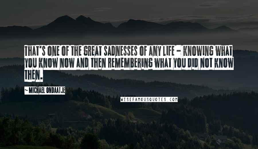 Michael Ondaatje quotes: That's one of the great sadnesses of any life - knowing what you know now and then remembering what you did not know then. Michael Ondaatje quotes: That's one of the great sadnesses of any life - knowing what you know now and then remembering what you did not know then.