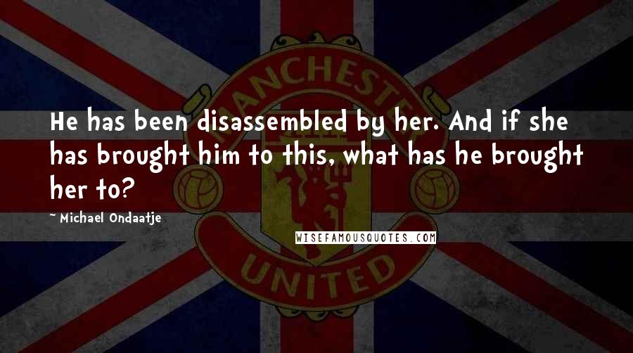 Michael Ondaatje quotes: He has been disassembled by her. And if she has brought him to this, what has he brought her to?