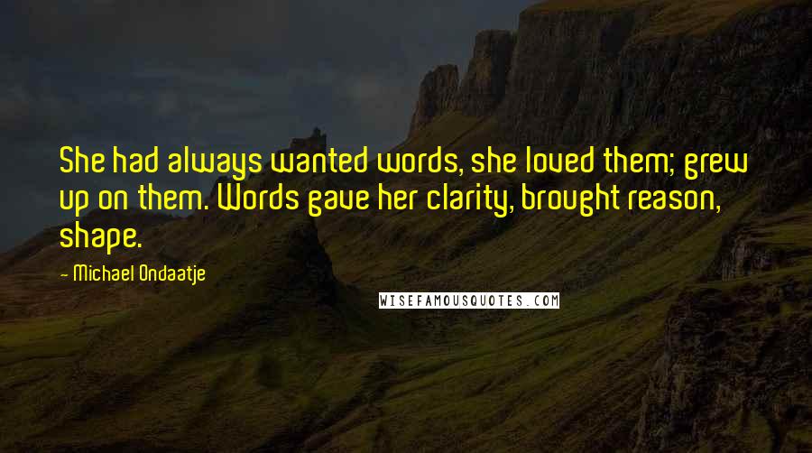 Michael Ondaatje quotes: She had always wanted words, she loved them; grew up on them. Words gave her clarity, brought reason, shape. Michael Ondaatje quotes: She had always wanted words, she loved them; grew up on them. Words gave her clarity, brought reason, shape.