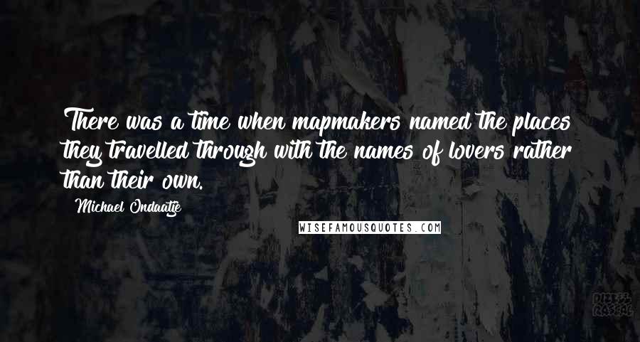 Michael Ondaatje quotes: There was a time when mapmakers named the places they travelled through with the names of lovers rather than their own.