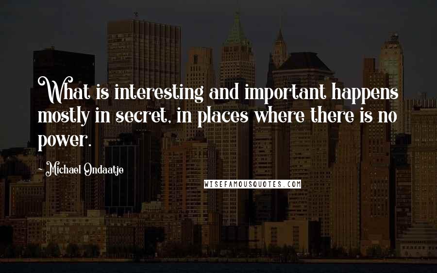 Michael Ondaatje quotes: What is interesting and important happens mostly in secret, in places where there is no power.