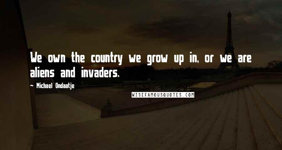 Michael Ondaatje quotes: We own the country we grow up in, or we are aliens and invaders.