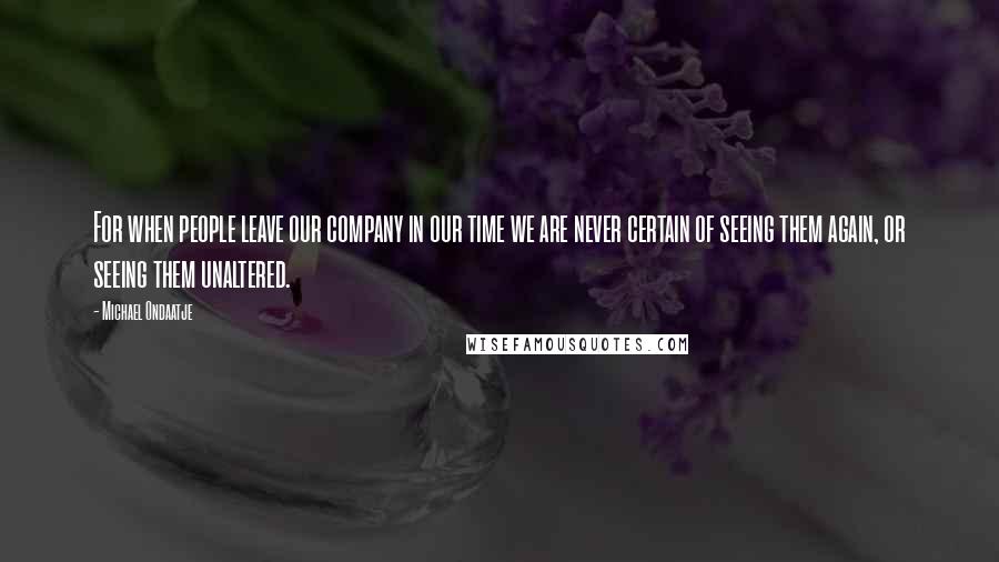 Michael Ondaatje quotes: For when people leave our company in our time we are never certain of seeing them again, or seeing them unaltered. Michael Ondaatje quotes: For when people leave our company in our time we are never certain of seeing them again, or seeing them unaltered.