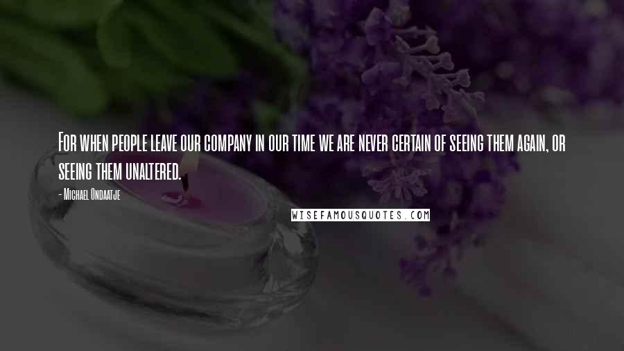 Michael Ondaatje quotes: For when people leave our company in our time we are never certain of seeing them again, or seeing them unaltered.