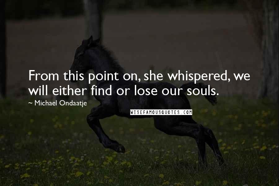 Michael Ondaatje quotes: From this point on, she whispered, we will either find or lose our souls.