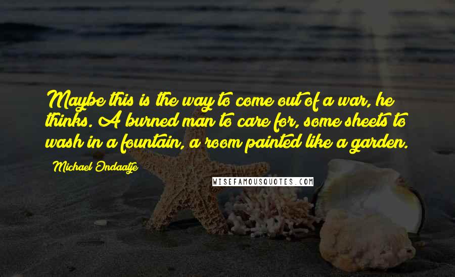 Michael Ondaatje quotes: Maybe this is the way to come out of a war, he thinks. A burned man to care for, some sheets to wash in a fountain, a room painted like Michael Ondaatje quotes: Maybe this is the way to come out of a war, he thinks. A burned man to care for, some sheets to wash in a fountain, a room painted like