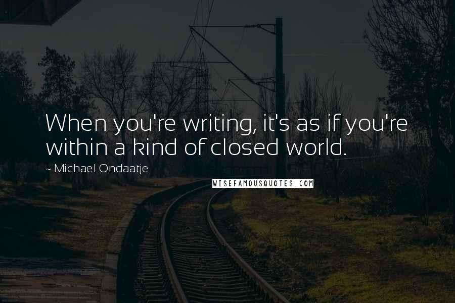 Michael Ondaatje quotes: When you're writing, it's as if you're within a kind of closed world.