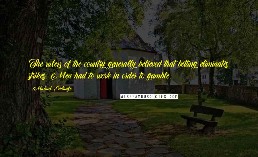 Michael Ondaatje quotes: The rulers of the country generally believed that betting eliminates strikes. Men had to work in order to gamble. Michael Ondaatje quotes: The rulers of the country generally believed that betting eliminates strikes. Men had to work in order to gamble.