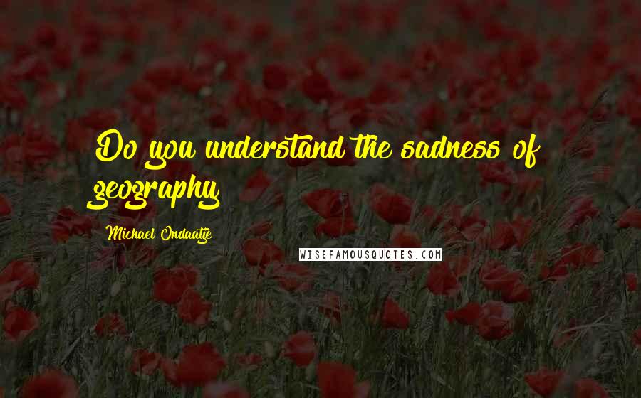 Michael Ondaatje quotes: Do you understand the sadness of geography?